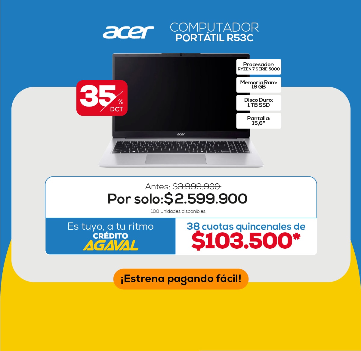 Acer COMPUTADOR PORTÁTIL R53C 35% DCT Antes: $3.999.900 Por solo: $2.599.900 100 Unidades disponibles Es tuyo, a tu ritmo CRÉDITO AGAVAL 38 cuotas quincenales de $103.500* ¡Estrena pagando fácil! Procesador: RYZEN 7 SERIE 5000 Memoria Ram: 16 GB Disco Duro: 1TB SSD Pantalla: 15,6"